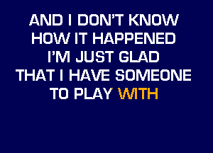 AND I DON'T KNOW
HOW IT HAPPENED
I'M JUST GLAD
THAT I HAVE SOMEONE
TO PLAY WITH