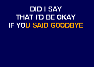 DID I SAY
THAT I'D BE OKAY
IF YOU SAID GOODBYE