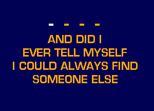 AND DID I
EVER TELL MYSELF
I COULD ALWAYS FIND
SOMEONE ELSE