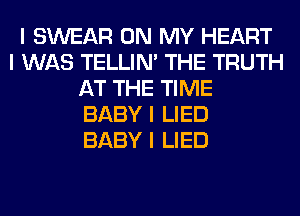 I SWEAR ON MY HEART
I WAS TELLINI THE TRUTH
AT THE TIME
BABY I LIED
BABY I LIED