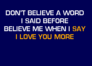 DON'T BELIEVE A WORD
I SAID BEFORE
BELIEVE ME INHEN I SAY
I LOVE YOU MORE