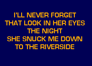 I'LL NEVER FORGET
THAT LOOK IN HER EYES
THE NIGHT
SHE SNUCK ME DOWN
TO THE RIVERSIDE