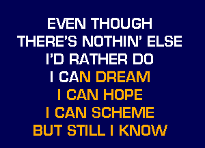 EVEN THOUGH
THERE'S NOTHIN' ELSE
I'D RATHER DO
I CAN DREAM
I CAN HOPE
I CAN SCHEME
BUT STILL I KNOW