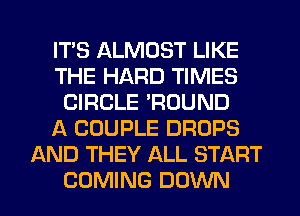 ITS ALMOST LIKE
THE HARD TIMES
CIRCLE 'ROUND
A COUPLE DROPS
AND THEY ALL START
COMING DOWN