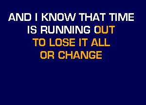 AND I KNOW THAT TIME
IS RUNNING OUT
TO LOSE IT ALL

0R CHANGE