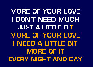 MORE OF YOUR LOVE

I DON'T NEED MUCH
JUST A LITI'LE BIT

MORE OF YOUR LOVE
I NEED A LITTLE BIT

MORE OF IT
EVERY NIGHT AND DAY