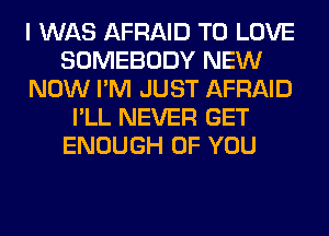 I WAS AFRAID TO LOVE
SOMEBODY NEW
NOW I'M JUST AFRAID
I'LL NEVER GET
ENOUGH OF YOU