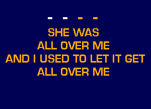 SHE WAS
ALL OVER ME
AND I USED TO LET IT GET
ALL OVER ME