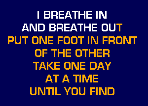 I BREATHE IN
AND BREATHE OUT
PUT ONE FOOT IN FRONT
OF THE OTHER
TAKE ONE DAY
AT A TIME
UNTIL YOU FIND