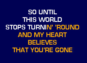 SO UNTIL
THIS WORLD
STOPS TURNIN' 'ROUND
AND MY HEART
BELIEVES
THAT YOU'RE GONE