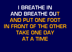 I BREATHE IN
AND BREATHE OUT
AND PUT ONE FOOT
IN FRONT OF THE OTHER
TAKE ONE DAY
AT A TIME