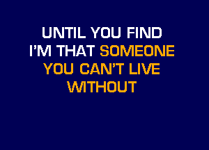 UNTIL YOU FIND
I'M THAT SOMEONE
YOU CAN'T LIVE

WITHOUT