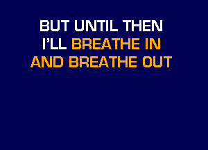BUT UNTIL THEN
I'LL BREATHE IN
AND BREATHE OUT