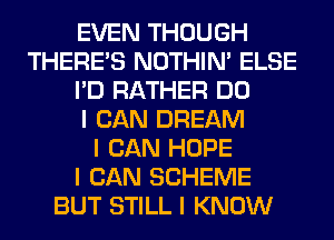 EVEN THOUGH
THERE'S NOTHIN' ELSE
I'D RATHER DO
I CAN DREAM
I CAN HOPE
I CAN SCHEME
BUT STILL I KNOW