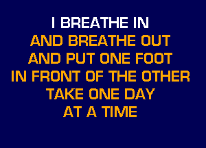 I BREATHE IN
AND BREATHE OUT
AND PUT ONE FOOT
IN FRONT OF THE OTHER
TAKE ONE DAY
AT A TIME