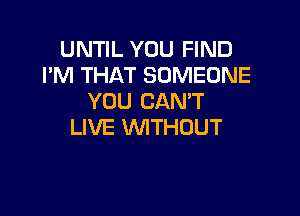 UNTIL YOU FIND
I'M THAT SOMEONE
YOU CANT

LIVE WTHOUT