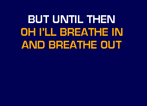 BUT UNTIL THEN
0H I'LL BREATHE IN
AND BREATHE OUT