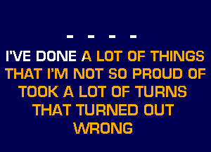 I'VE DONE A LOT OF THINGS
THAT I'M NOT SO PROUD OF

TOOK A LOT OF TURNS
THAT TURNED OUT
WRONG