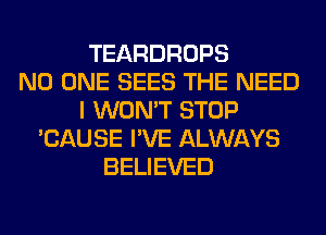 TEARDROPS
NO ONE SEES THE NEED
I WON'T STOP
'CAUSE I'VE ALWAYS
BELIEVED