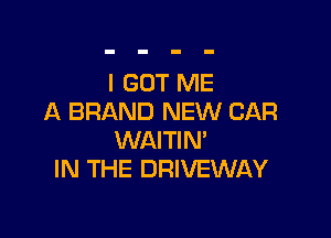 I GOT ME
A BRAND NEW CAR

WAITIN'
IN THE DRIVEWAY