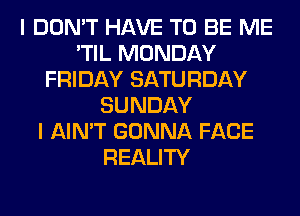 I DON'T HAVE TO BE ME
'TIL MONDAY
FRIDAY SATURDAY
SUNDAY
I AIN'T GONNA FACE
REALITY
