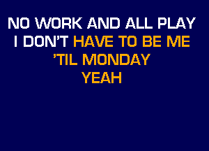 N0 WORK AND ALL PLAY
I DON'T HAVE TO BE ME
'TIL MONDAY
YEAH