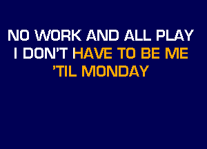 N0 WORK AND ALL PLAY
I DON'T HAVE TO BE ME
'TIL MONDAY