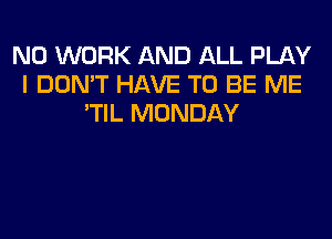 N0 WORK AND ALL PLAY
I DON'T HAVE TO BE ME
'TIL MONDAY