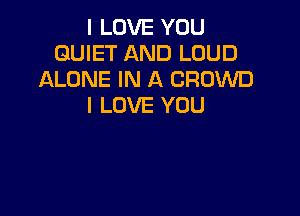 I LOVE YOU
QUIET AND LOUD
ALONE IN A CROWD
I LOVE YOU