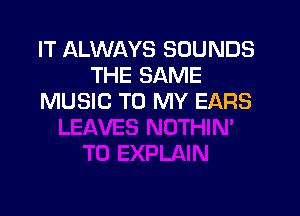 IT ALWAYS SOUNDS
THE SAME
MUSIC TO MY EARS