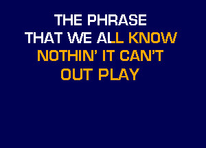 THE PHRASE
THAT WE ALL KNOW
NOTHIN' IT CAN'T

DUT PLAY