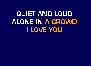QUIET AND LOUD
ALONE IN A CROWD
I LOVE YOU