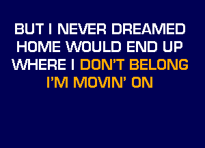 BUT I NEVER DREAMED
HOME WOULD END UP
WHERE I DON'T BELONG
I'M MOVIM 0N