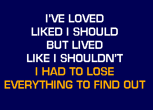 I'VE LOVED
LIKED I SHOULD
BUT LIVED
LIKE I SHOULDN'T
I HAD TO LOSE
EVERYTHING TO FIND OUT