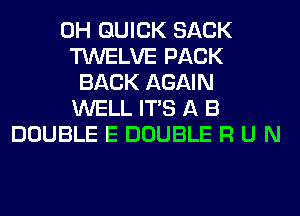 0H QUICK SACK
TWELVE PACK
BACK AGAIN
WELL ITS A B
DOUBLE E DOUBLE R U N