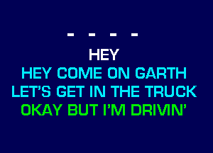 HEY
HEY COME ON GARTH
LET'S GET IN THE TRUCK
OKAY BUT I'M DRIVIM