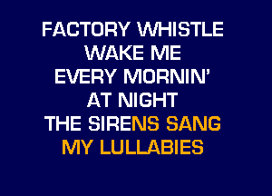 FACTORY WHISTLE
WAKE ME
EVERY MORNIN'
AT NIGHT
THE SIRENS SANG
MY LULLABIES
