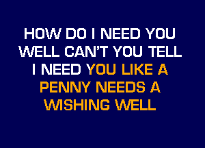 HOW DO I NEED YOU
WELL CAN'T YOU TELL
I NEED YOU LIKE A
PENNY NEEDS A
WISHING WELL