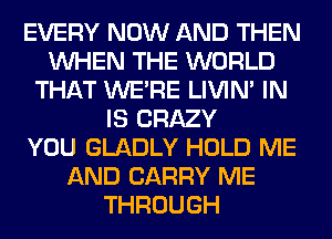 EVERY NOW AND THEN
WHEN THE WORLD
THAT WERE LIVIN' IN
IS CRAZY
YOU GLADLY HOLD ME
AND CARRY ME
THROUGH