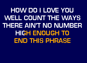 HOW DO I LOVE YOU
WELL COUNT THE WAYS
THERE AIN'T NO NUMBER

HIGH ENOUGH TO
END THIS PHRASE