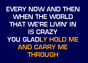 EVERY NOW AND THEN
WHEN THE WORLD
THAT WERE LIVIN' IN
IS CRAZY
YOU GLADLY HOLD ME
AND CARRY ME
THROUGH