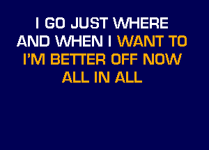 I GO JUST WHERE
AND WHEN I WANT TO
I'M BETTER OFF NOW
ALL IN ALL