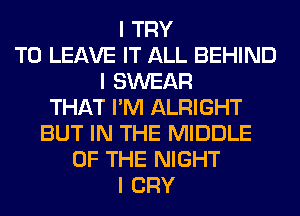 I TRY
TO LEAVE IT ALL BEHIND
I SWEAR
THAT I'M ALRIGHT
BUT IN THE MIDDLE
OF THE NIGHT
I CRY