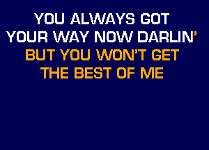 YOU ALWAYS GOT
YOUR WAY NOW DARLIN'
BUT YOU WON'T GET
THE BEST OF ME