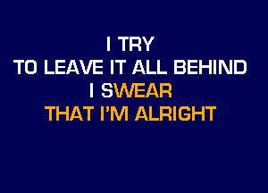 I TRY
TO LEAVE IT ALL BEHIND
I SWEAR

THAT I'M ALRIGHT