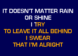 IT DOESN'T MATTER RAIN
0R SHINE
I TRY
TO LEAVE IT ALL BEHIND
I SWEAR
THAT I'M ALRIGHT