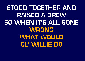 STOOD TOGETHER AND
RAISED A BREW
SO WHEN ITS ALL GONE
WRONG
WHAT WOULD
OL' WILLIE DO