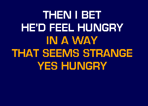 THEN I BET
HE'D FEEL HUNGRY
IN A WAY
THAT SEEMS STRANGE
YES HUNGRY