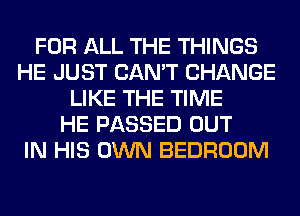 FOR ALL THE THINGS
HE JUST CAN'T CHANGE
LIKE THE TIME
HE PASSED OUT
IN HIS OWN BEDROOM