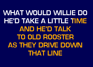 WHAT WOULD WILLIE DO
HE'D TAKE A LITTLE TIME
AND HE'D TALK
TO OLD ROOSTER
AS THEY DRIVE DOWN
THAT LINE